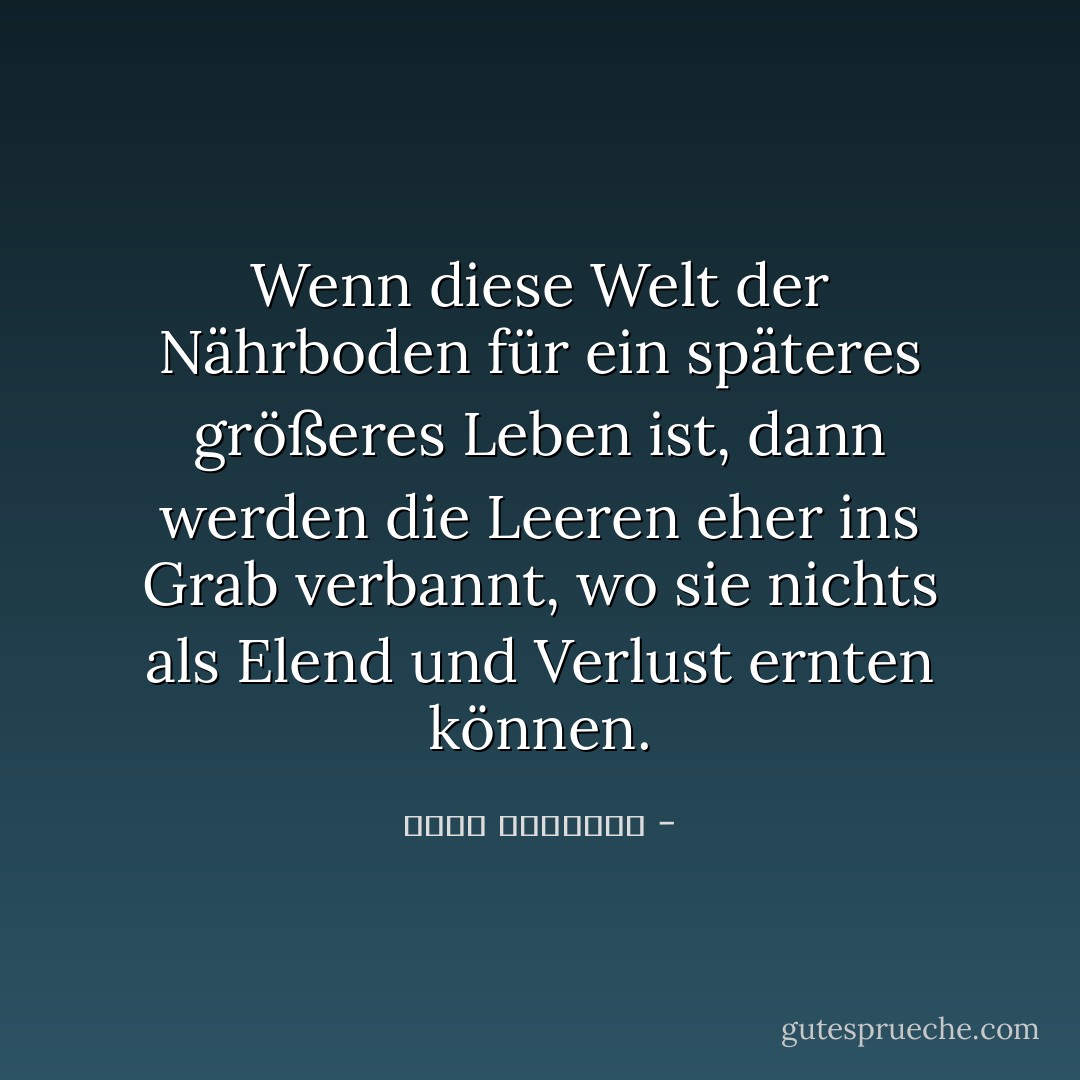 Wenn diese Welt der Nährboden für ein späteres größeres Leben ist, dann werden die Leeren eher ins Grab verbannt, wo sie nichts als Elend und Verlust ernten können. - محمد الغزالي<