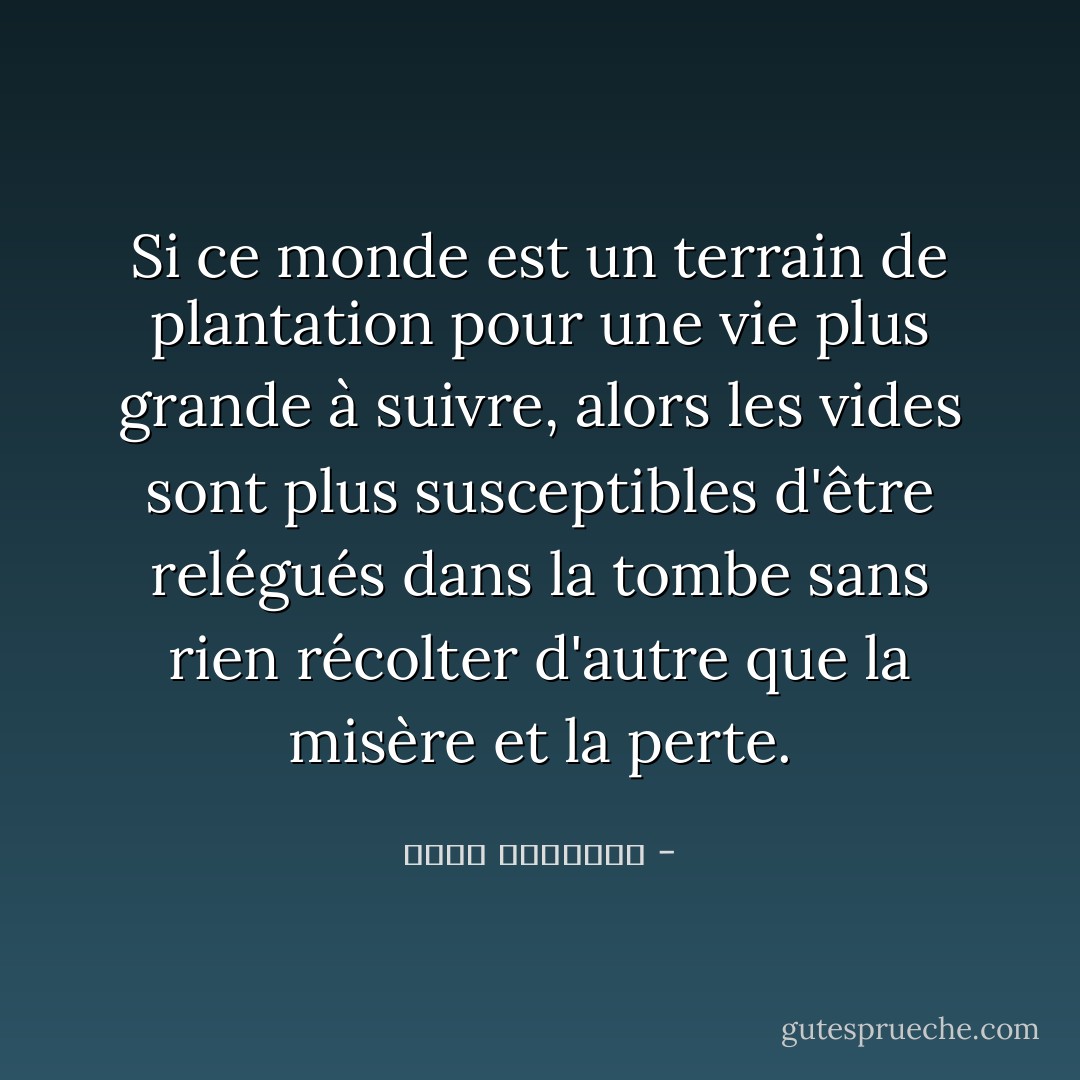 Si ce monde est un terrain de plantation pour une vie plus grande à suivre, alors les vides sont plus susceptibles d'être relégués dans la tombe sans rien récolter d'autre que la misère et la perte. - محمد الغزالي