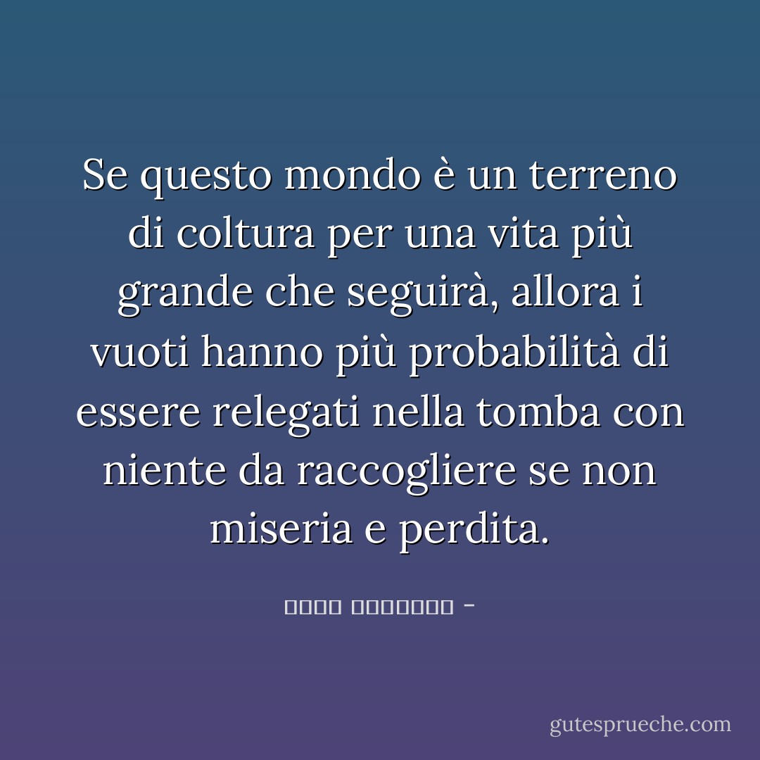 Se questo mondo è un terreno di coltura per una vita più grande che seguirà, allora i vuoti hanno più probabilità di essere relegati nella tomba con niente da raccogliere se non miseria e perdita. - محمد الغزالي