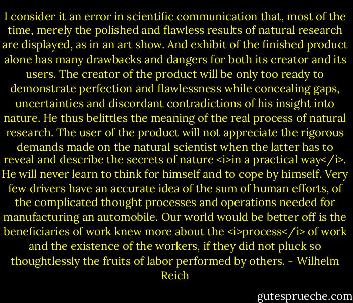 I consider it an error in scientific communication that, most of the time, merely the polished and flawless results of natural research are displayed, as in an art show. And exhibit of the finished product alone has many drawbacks and dangers for both its creator and its users. The creator of the product will be only too ready to demonstrate perfection and flawlessness while concealing gaps, uncertainties and discordant contradictions of his insight into nature. He thus belittles the meaning of the real process of natural research. The user of the product will not appreciate the rigorous demands made on the natural scientist when the latter has to reveal and describe the secrets of nature <i>in a practical way</i>. He will never learn to think for himself and to cope by himself. Very few drivers have an accurate idea of the sum of human efforts, of the complicated thought processes and operations needed for manufacturing an automobile. Our world would be better off is the beneficiaries of work knew more about the <i>process</i> of work and the existence of the workers, if they did not pluck so thoughtlessly the fruits of labor performed by others. - Wilhelm Reich