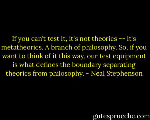 If you can't test it, it's not theorics -- it's metatheorics. A branch of philosophy. So, if you want to think of it this way, our test equipment is what defines the boundary separating theorics from philosophy. - Neal Stephenson