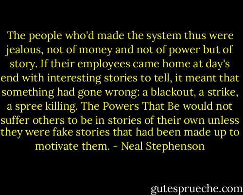 The people who'd made the system thus were jealous, not of money and not of power but of story. If their employees came home at day's end with interesting stories to tell, it meant that something had gone wrong: a blackout, a strike, a spree killing. The Powers That Be would not suffer others to be in stories of their own unless they were fake stories that had been made up to motivate them. - Neal Stephenson
