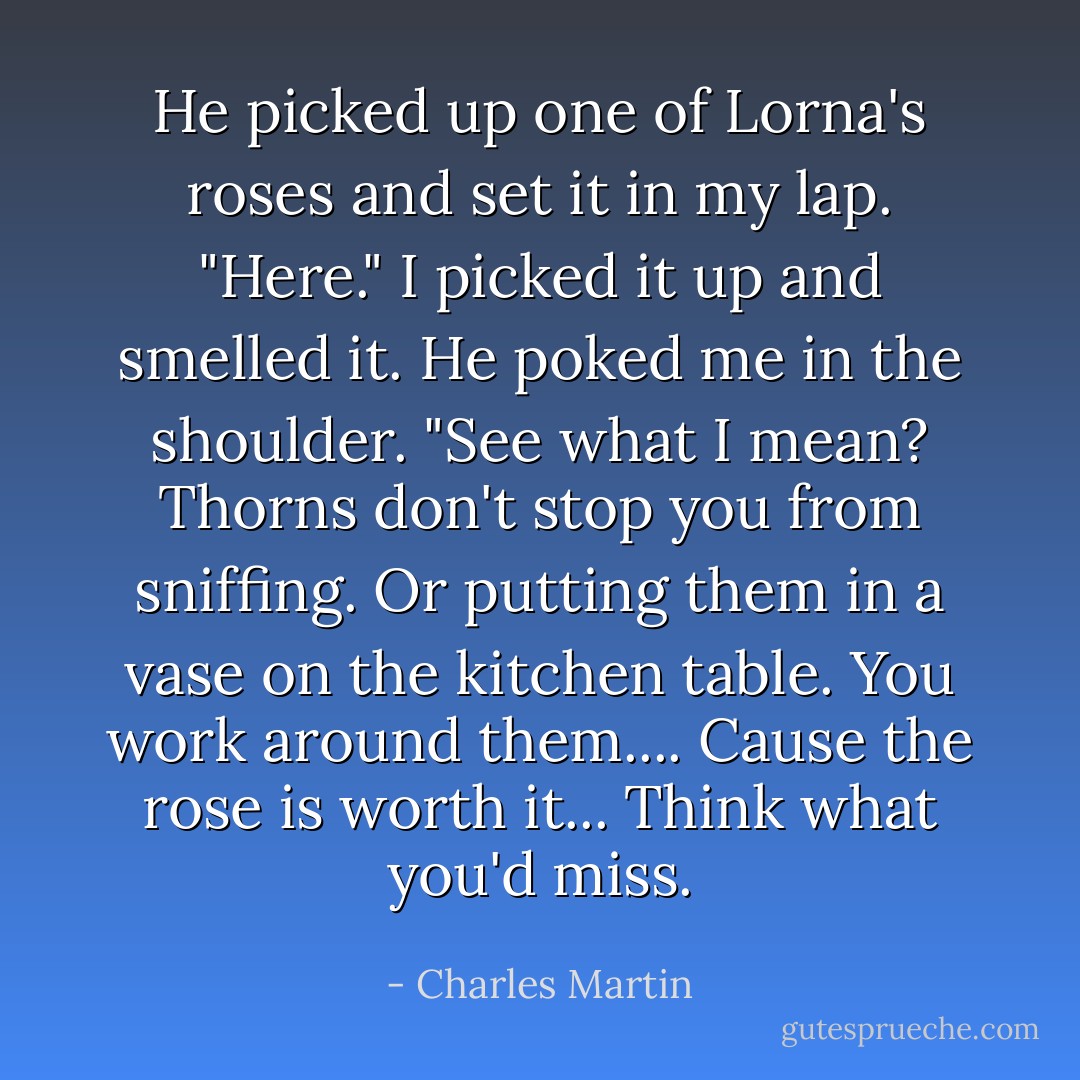 He picked up one of Lorna's roses and set it in my lap. "Here." I picked it up and smelled it. He poked me in the shoulder. "See what I mean? Thorns don't stop you from sniffing. Or putting them in a vase on the kitchen table. You work around them.... Cause the rose is worth it... Think what you'd miss. - Charles Martin