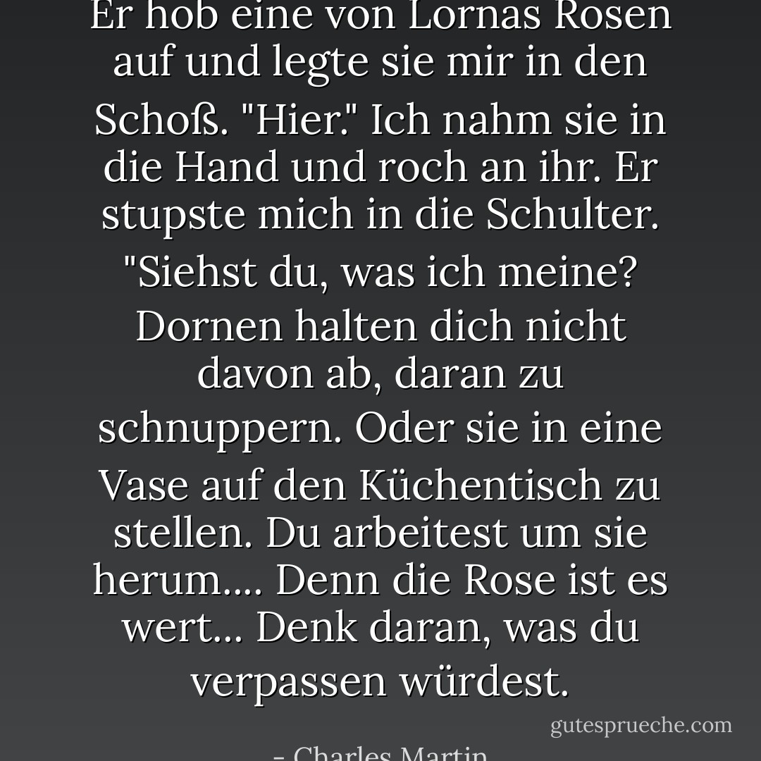 Er hob eine von Lornas Rosen auf und legte sie mir in den Schoß. "Hier." Ich nahm sie in die Hand und roch an ihr. Er stupste mich in die Schulter. "Siehst du, was ich meine? Dornen halten dich nicht davon ab, daran zu schnuppern. Oder sie in eine Vase auf den Küchentisch zu stellen. Du arbeitest um sie herum.... Denn die Rose ist es wert... Denk daran, was du verpassen würdest. - Charles Martin<