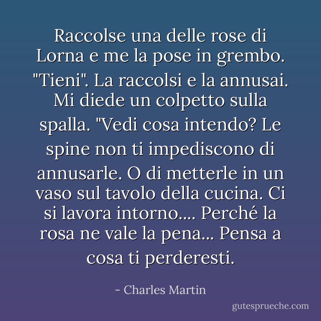 Raccolse una delle rose di Lorna e me la pose in grembo. "Tieni". La raccolsi e la annusai. Mi diede un colpetto sulla spalla. "Vedi cosa intendo? Le spine non ti impediscono di annusarle. O di metterle in un vaso sul tavolo della cucina. Ci si lavora intorno.... Perché la rosa ne vale la pena... Pensa a cosa ti perderesti. - Charles Martin