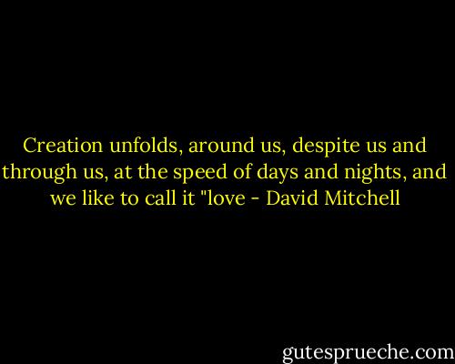 Creation unfolds, around us, despite us and through us, at the speed of days and nights, and we like to call it "love - David Mitchell
