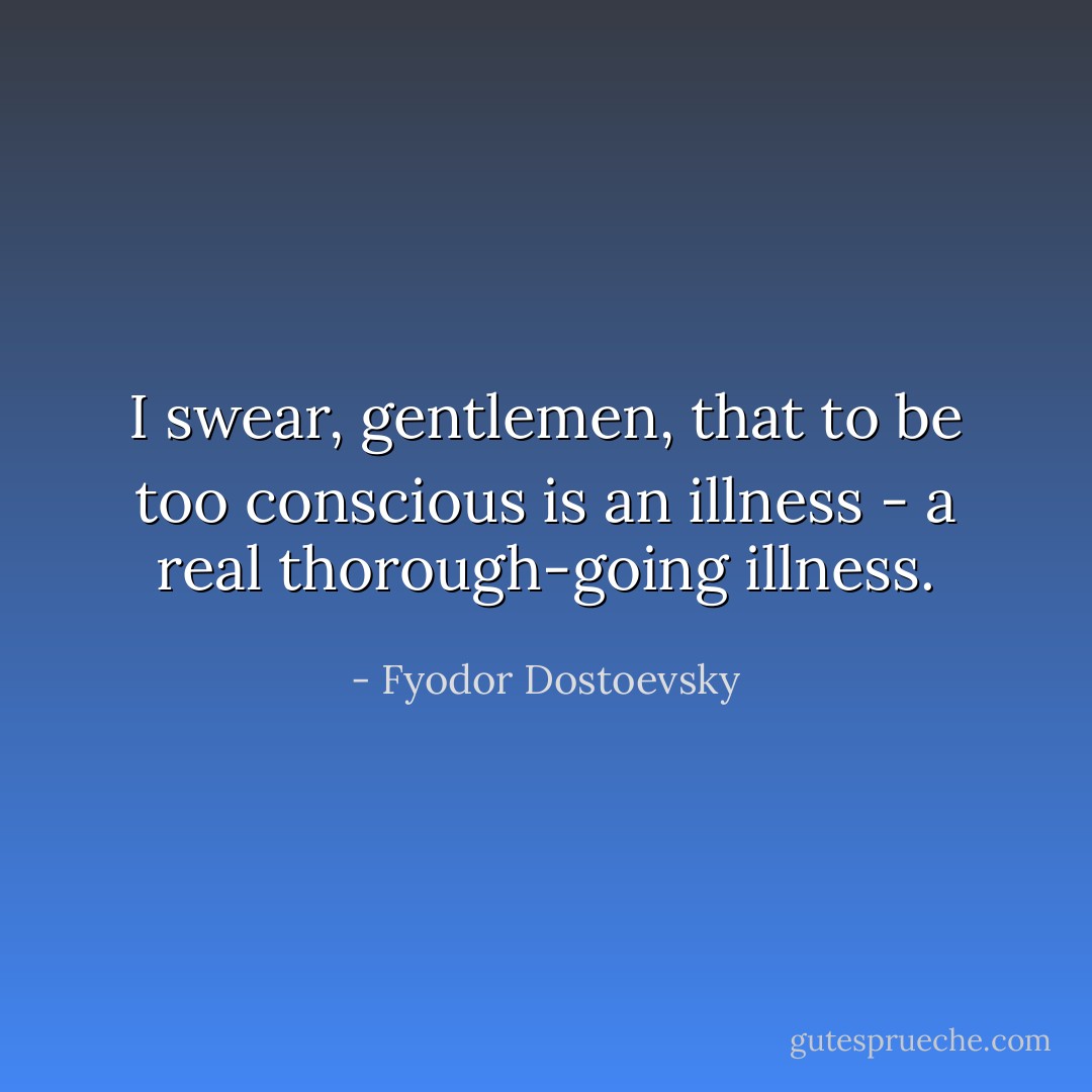 I swear, gentlemen, that to be too conscious is an illness - a real thorough-going illness. - Fyodor Dostoevsky