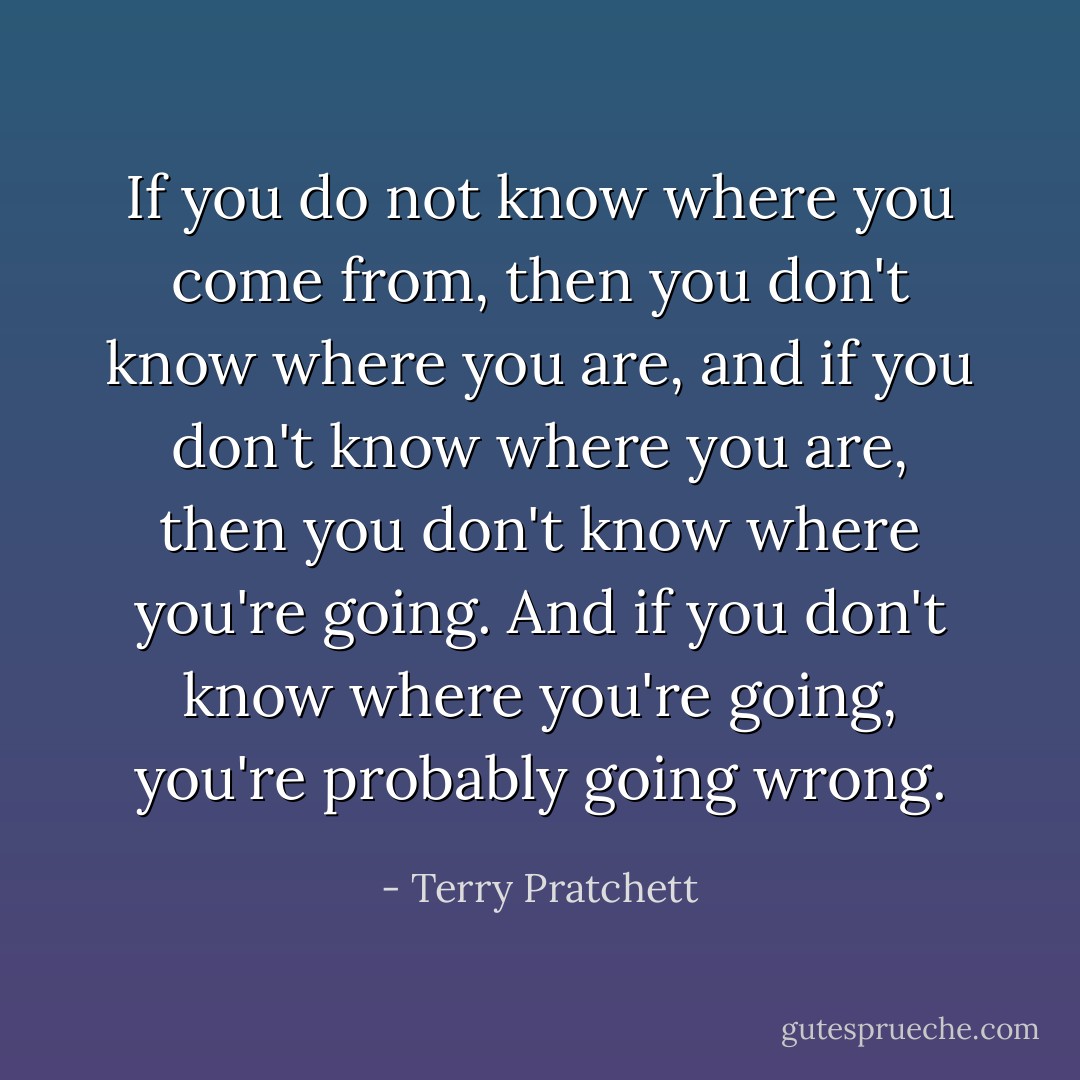 If you do not know where you come from, then you don't know where you are, and if you don't know where you are, then you don't know where you're going. And if you don't know where you're going, you're probably going wrong. - Terry Pratchett