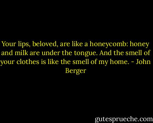 Your lips, beloved, are like a honeycomb: honey and milk are under the tongue. And the smell of your clothes is like the smell of my home. - John Berger