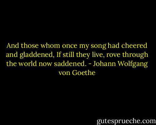 And those whom once my song had cheered and gladdened,<br />If still they live, rove through the world now saddened. - Johann Wolfgang von Goethe