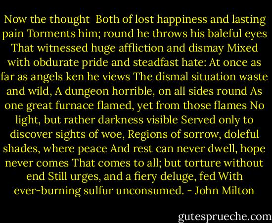 Now the thought <br />Both of lost happiness and lasting pain<br />Torments him; round he throws his baleful eyes<br />That witnessed huge affliction and dismay<br />Mixed with obdurate pride and steadfast hate:<br />At once as far as angels ken he views<br />The dismal situation waste and wild,<br />A dungeon horrible, on all sides round<br />As one great furnace flamed, yet from those flames<br />No light, but rather darkness visible<br />Served only to discover sights of woe,<br />Regions of sorrow, doleful shades, where peace<br />And rest can never dwell, hope never comes<br />That comes to all; but torture without end<br />Still urges, and a fiery deluge, fed<br />With ever-burning sulfur unconsumed. - John Milton