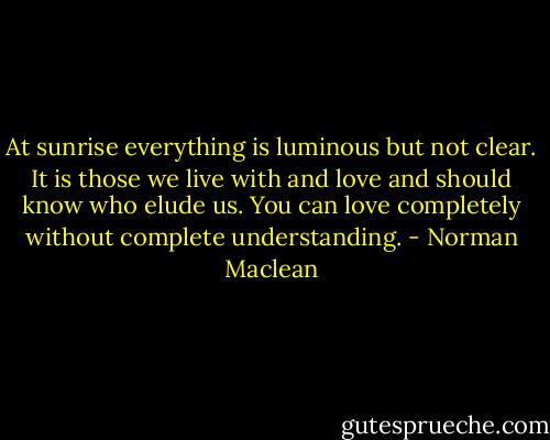 At sunrise everything is luminous but not clear. It is those we live with and love and should know who elude us. You can love completely without complete understanding. - Norman Maclean
