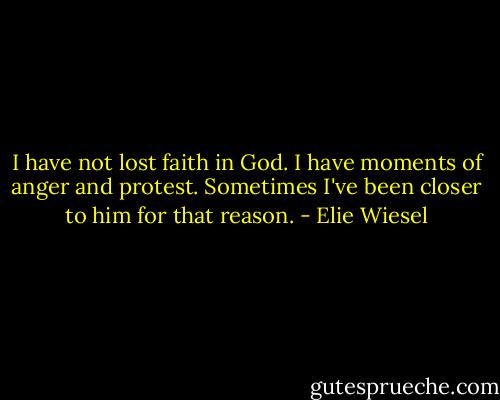 I have not lost faith in God. I have moments of anger and protest. Sometimes I've been closer to him for that reason. - Elie Wiesel
