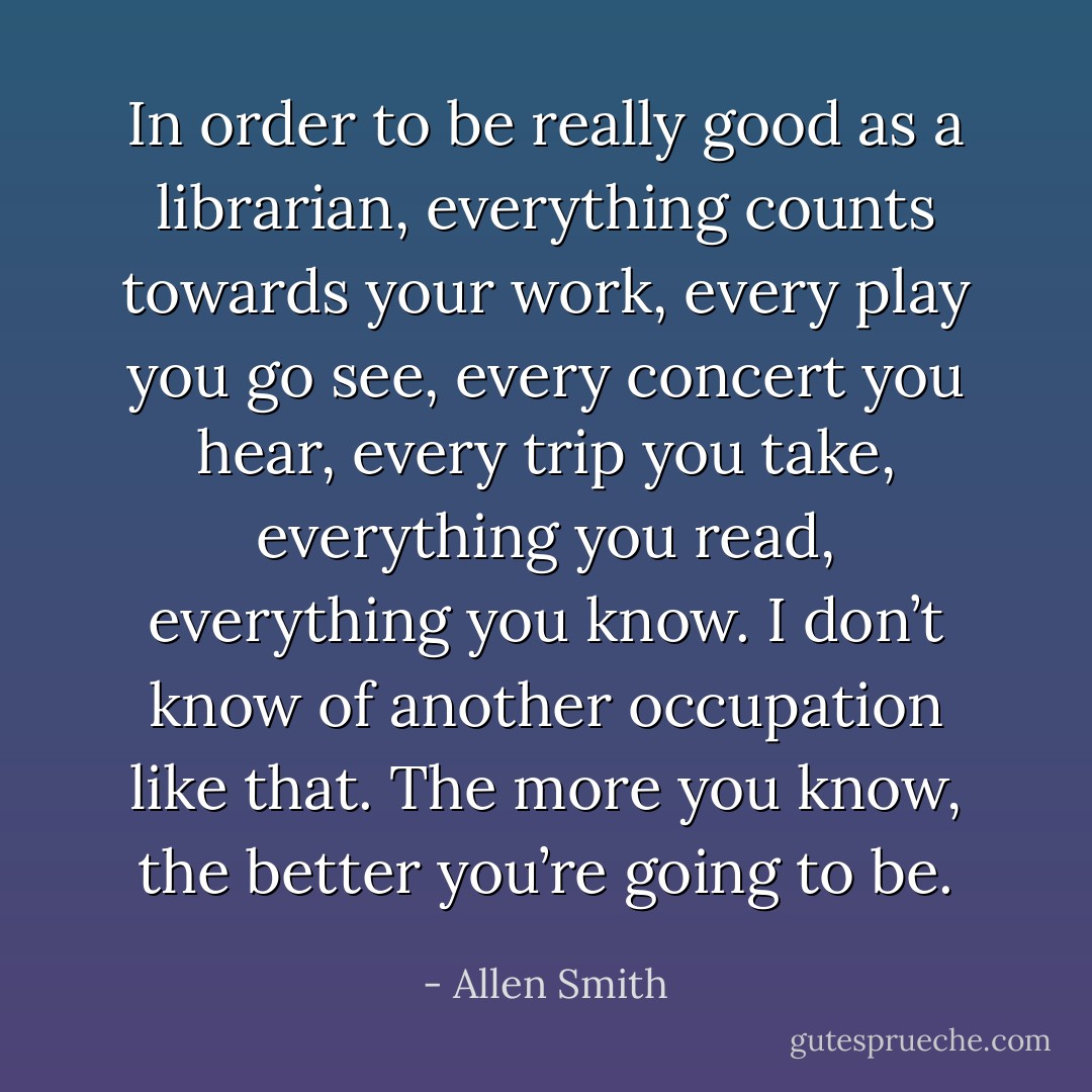In order to be really good as a librarian, everything counts towards your work, every play you go see, every concert you hear, every trip you take, everything you read, everything you know. I don’t know of another occupation like that. The more you know, the better you’re going to be. - Allen Smith