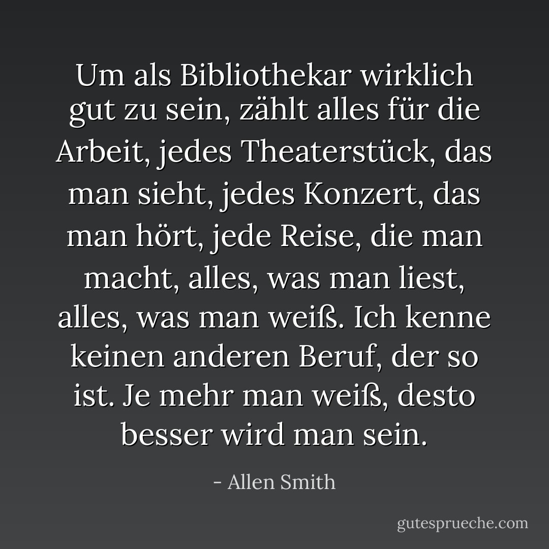 Um als Bibliothekar wirklich gut zu sein, zählt alles für die Arbeit, jedes Theaterstück, das man sieht, jedes Konzert, das man hört, jede Reise, die man macht, alles, was man liest, alles, was man weiß. Ich kenne keinen anderen Beruf, der so ist. Je mehr man weiß, desto besser wird man sein. - Allen Smith<