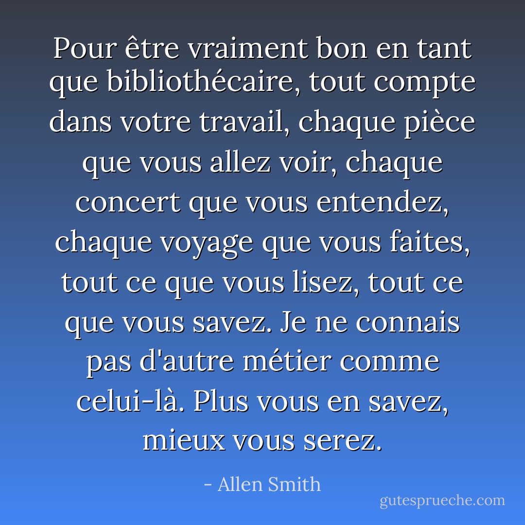 Pour être vraiment bon en tant que bibliothécaire, tout compte dans votre travail, chaque pièce que vous allez voir, chaque concert que vous entendez, chaque voyage que vous faites, tout ce que vous lisez, tout ce que vous savez. Je ne connais pas d'autre métier comme celui-là. Plus vous en savez, mieux vous serez. - Allen Smith