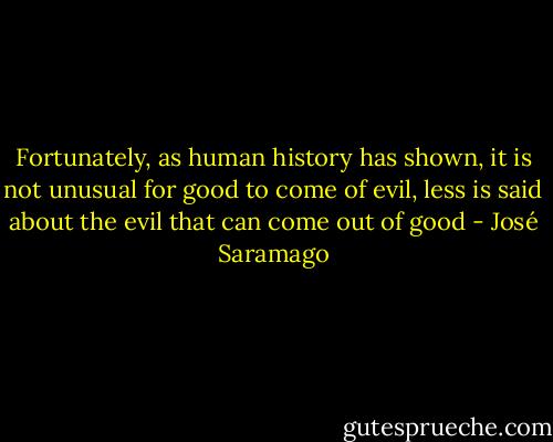 Fortunately, as human history has shown, it is not unusual for good to come of evil, less is said about the evil that can come out of good - José Saramago