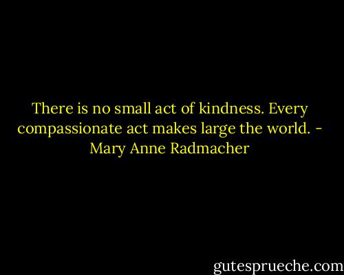 There is no small act of kindness.<br />Every compassionate act makes large the world. - Mary Anne Radmacher