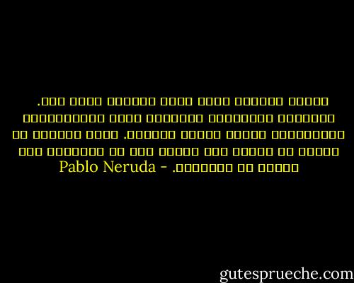 وأنتِ تملئين كلَّ شيء، تملئين كلَّ شيء.<br /> <br />قَبْلكِ استوطنتْ وحدَتيَ التي تحتلّينها،<br />وتعوَّدت، أكثرَ منكِ، أحزاني.<br />الآن أريدها أن تقولَ ما أحبُّ أنْ أقولَ لكِ<br />كي تسمعيني كما أحبُّ أن تسمعيني. - Pablo Neruda
