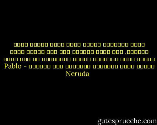 كنتُ أتذكّرك وروحي تضيق<br />بهذا الحزن الذي تعرفين.<br />أين كنتِ آنئذٍ؟<br />بين أيّ أناس؟<br />أيّة كلمات كنتِ تقولين؟<br />لماذا يداهمُني كل هذا الحب<br />عندما أشعر بالحزن، وأَشعرُ بكِ بعيدة؟ - Pablo Neruda