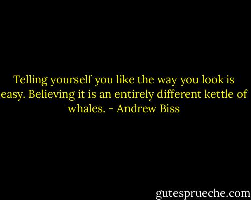 Telling yourself you like the way you look is easy. Believing it is an entirely different kettle of whales. - Andrew Biss