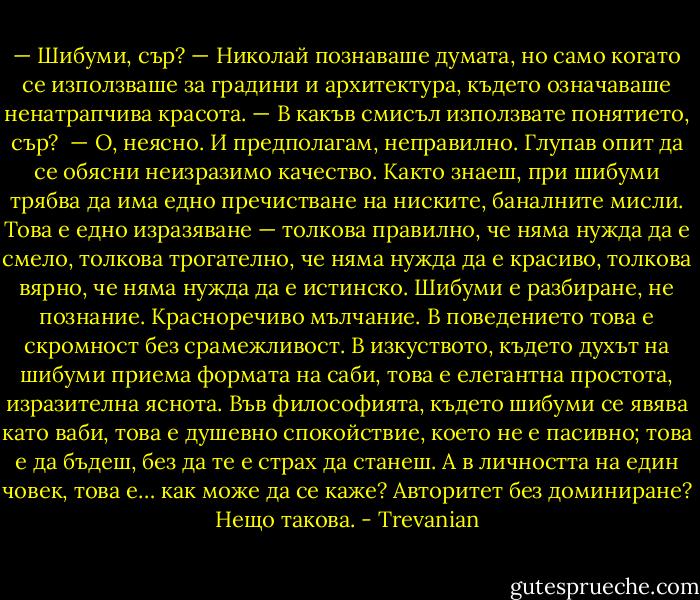 — Шибуми, сър? — Николай познаваше думата, но само когато се използваше за градини и архитектура, където означаваше ненатрапчива красота. — В какъв смисъл използвате понятието, сър?<br /><br />— О, неясно. И предполагам, неправилно. Глупав опит да се обясни неизразимо качество. Както знаеш, при шибуми трябва да има едно пречистване на ниските, баналните мисли. Това е едно изразяване — толкова правилно, че няма нужда да е смело, толкова трогателно, че няма нужда да е красиво, толкова вярно, че няма нужда да е истинско. Шибуми е разбиране, не познание. Красноречиво мълчание. В поведението това е скромност без срамежливост. В изкуството, където духът на шибуми приема формата на саби, това е елегантна простота, изразителна яснота. Във философията, където шибуми се явява като ваби, това е душевно спокойствие, което не е пасивно; това е да бъдеш, без да те е страх да станеш. А в личността на един човек, това е… как може да се каже? Авторитет без доминиране? Нещо такова. - Trevanian