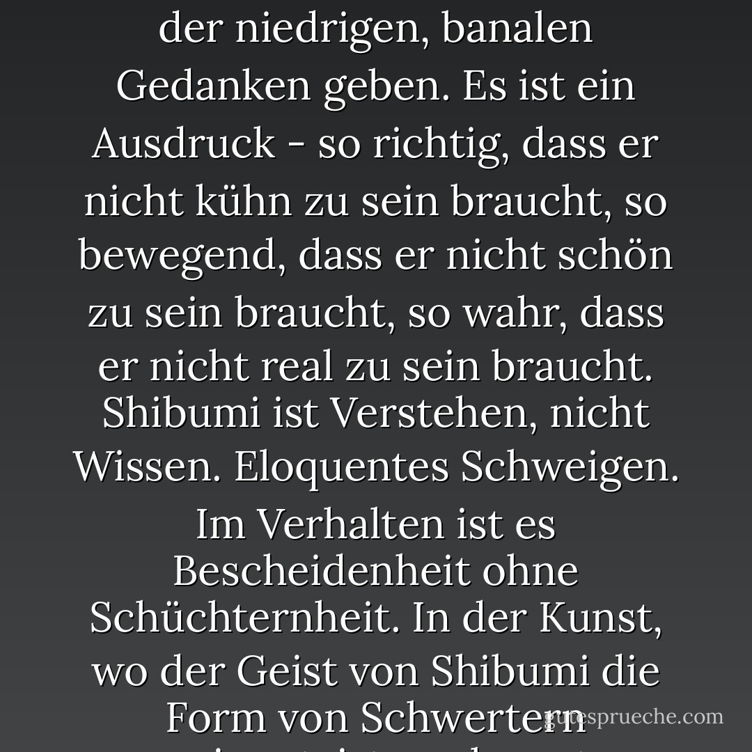 - Shibumi, Sir? "Nicholas kannte das Wort, aber nur, wenn es für Gärten und Architektur verwendet wurde, wo es unaufdringliche Schönheit bedeutete. "In welchem Sinne verwenden Sie den Begriff, Sir?<br /><br />- Oh, vage. Und, wie ich annehme, falsch. Ein alberner Versuch, eine unaussprechliche Qualität zu erklären. Wie Sie wissen, muss es bei Shibumi eine Reinigung der niedrigen, banalen Gedanken geben. Es ist ein Ausdruck - so richtig, dass er nicht kühn zu sein braucht, so bewegend, dass er nicht schön zu sein braucht, so wahr, dass er nicht real zu sein braucht. Shibumi ist Verstehen, nicht Wissen. Eloquentes Schweigen. Im Verhalten ist es Bescheidenheit ohne Schüchternheit. In der Kunst, wo der Geist von Shibumi die Form von Schwertern annimmt, ist es elegante Einfachheit, ausdrucksvolle Klarheit. In der Philosophie, wo shibumi als wabi erscheint, ist es eine Ruhe des Geistes, die nicht passiv ist; es ist ein Sein ohne Angst vor dem Werden. Und in der Persönlichkeit eines Menschen ist es... wie soll man sagen? Autorität ohne Beherrschung? So etwas in der Art. - Trevanian<