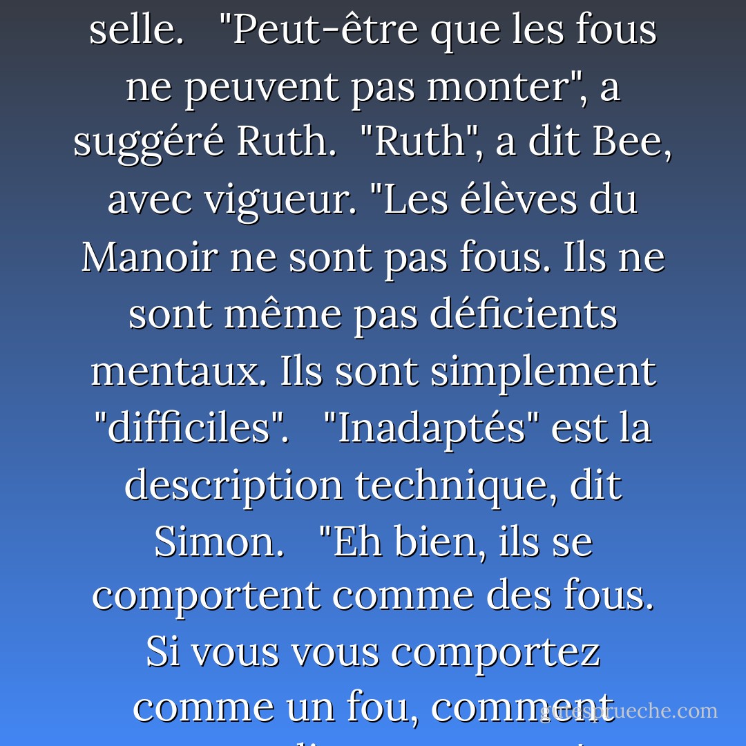 Elle ne montera jamais à cheval", dit Eleanor. Elle ne sait même pas encore cogner la selle. <br /><br />"Peut-être que les fous ne peuvent pas monter", a suggéré Ruth.<br /><br />"Ruth", a dit Bee, avec vigueur. "Les élèves du Manoir ne sont pas fous. Ils ne sont même pas déficients mentaux. Ils sont simplement "difficiles". <br /><br />"Inadaptés" est la description technique, dit Simon. <br /><br />"Eh bien, ils se comportent comme des fous. Si vous vous comportez comme un fou, comment peut-on dire que vous n'en êtes pas un ? - Josephine Tey