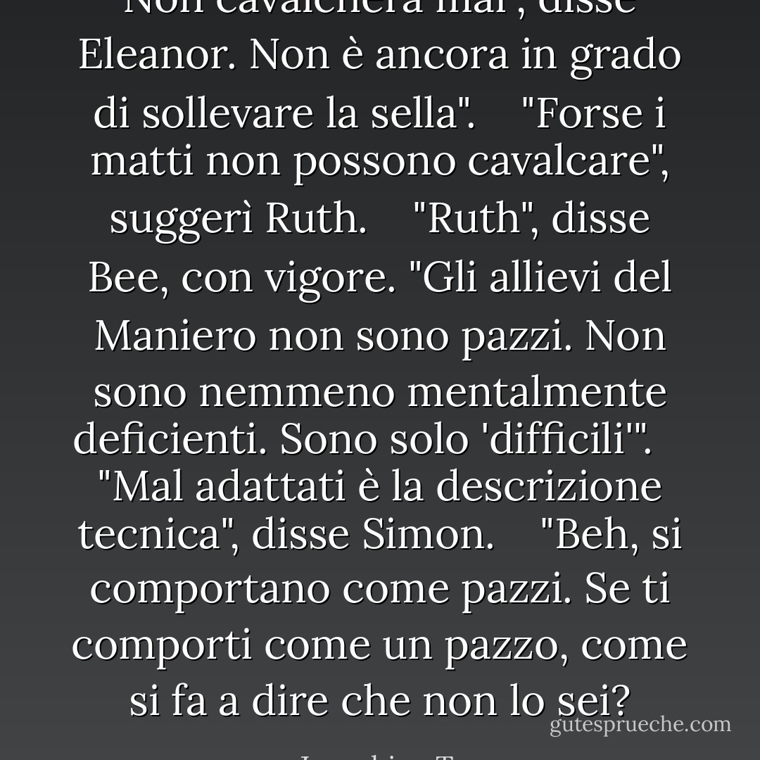 Non cavalcherà mai", disse Eleanor. Non è ancora in grado di sollevare la sella". <br /><br /> "Forse i matti non possono cavalcare", suggerì Ruth. <br /><br /> "Ruth", disse Bee, con vigore. "Gli allievi del Maniero non sono pazzi. Non sono nemmeno mentalmente deficienti. Sono solo 'difficili'". <br /><br /> "Mal adattati è la descrizione tecnica", disse Simon. <br /><br /> "Beh, si comportano come pazzi. Se ti comporti come un pazzo, come si fa a dire che non lo sei? - Josephine Tey