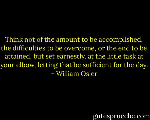 Think not of the amount to be accomplished, the difficulties to be overcome, or the end to be attained, but set earnestly, at the little task at your elbow, letting that be sufficient for the day. - William Osler