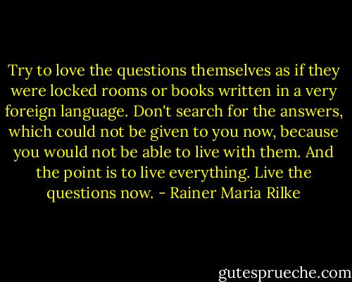 Try to love the questions themselves as if they were locked rooms or books written in a very foreign language. Don't search for the answers, which could not be given to you now, because you would not be able to live with them. And the point is to live everything. Live the questions now. - Rainer Maria Rilke