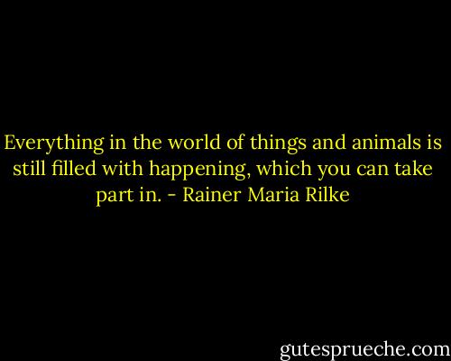 Everything in the world of things and animals is still filled with happening, which you can take part in. - Rainer Maria Rilke
