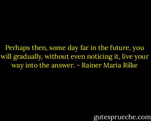 Perhaps then, some day far in the future, you will gradually, without even noticing it, live your way into the answer. - Rainer Maria Rilke