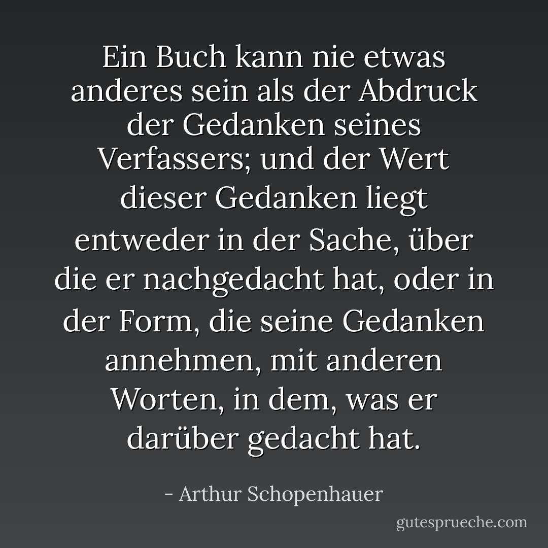 Ein Buch kann nie etwas anderes sein als der Abdruck der Gedanken seines Verfassers; und der Wert dieser Gedanken liegt entweder in der Sache, über die er nachgedacht hat, oder in der Form, die seine Gedanken annehmen, mit anderen Worten, in dem, was er darüber gedacht hat. - Arthur Schopenhauer<
