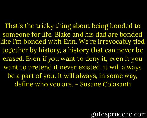 That's the tricky thing about being bonded to someone for life. Blake and his dad are bonded like I'm bonded with Erin. We're irrevocably tied together by history, a history that can never be erased. Even if you want to deny it, even it you want to pretend it never existed, it will always be a part of you. It will always, in some way, define who you are. - Susane Colasanti