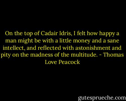 On the top of Cadair Idris,<br />I felt how happy a man might be<br />with a little money and a sane intellect,<br />and reflected with astonishment and pity<br />on the madness of the multitude. - Thomas Love Peacock