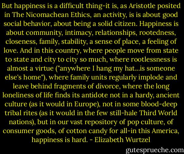 But happiness is a difficult thing-it is, as Aristotle posited in The Nicomachean Ethics, an activity, is is about good social behavior, about being a solid citizen. Happiness is about community, intimacy, relationships, rootedness, closeness, family, stability, a sense of place, a feeling of love. And in this country, where people move from state to state and city to city so much, where rootlessness is almost a virtue ("anywhere I hang my hat...is someone else's home"), where family units regularly implode and leave behind fragments of divorce, where the long loneliness of life finds its antidote not in a hardy, ancient culture (as it would in Europe), not in some blood-deep tribal rites (as it would in the few still-hale Third World nations), but in our vast repository of pop culture, of consumer goods, of cotton candy for all-in this America, happiness is hard. - Elizabeth Wurtzel
