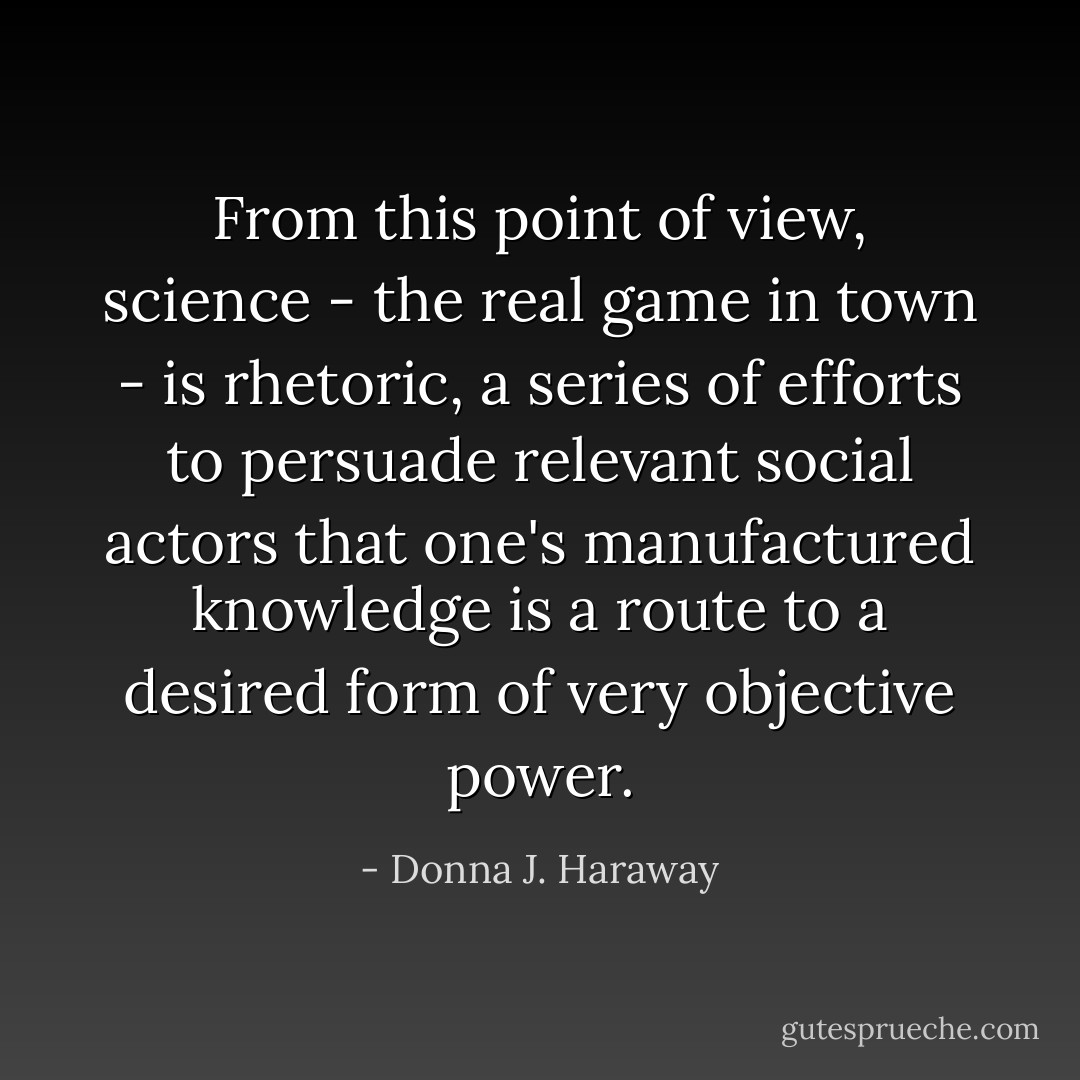 From this point of view, science - the real game in town - is rhetoric, a series of efforts to persuade relevant social actors that one's manufactured knowledge is a route to a desired form of very objective power. - Donna J. Haraway