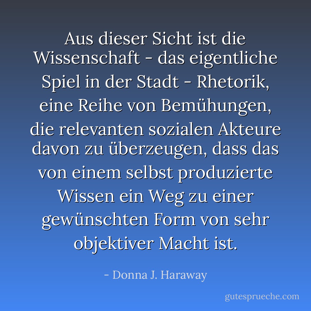 Aus dieser Sicht ist die Wissenschaft - das eigentliche Spiel in der Stadt - Rhetorik, eine Reihe von Bemühungen, die relevanten sozialen Akteure davon zu überzeugen, dass das von einem selbst produzierte Wissen ein Weg zu einer gewünschten Form von sehr objektiver Macht ist. - Donna J. Haraway<