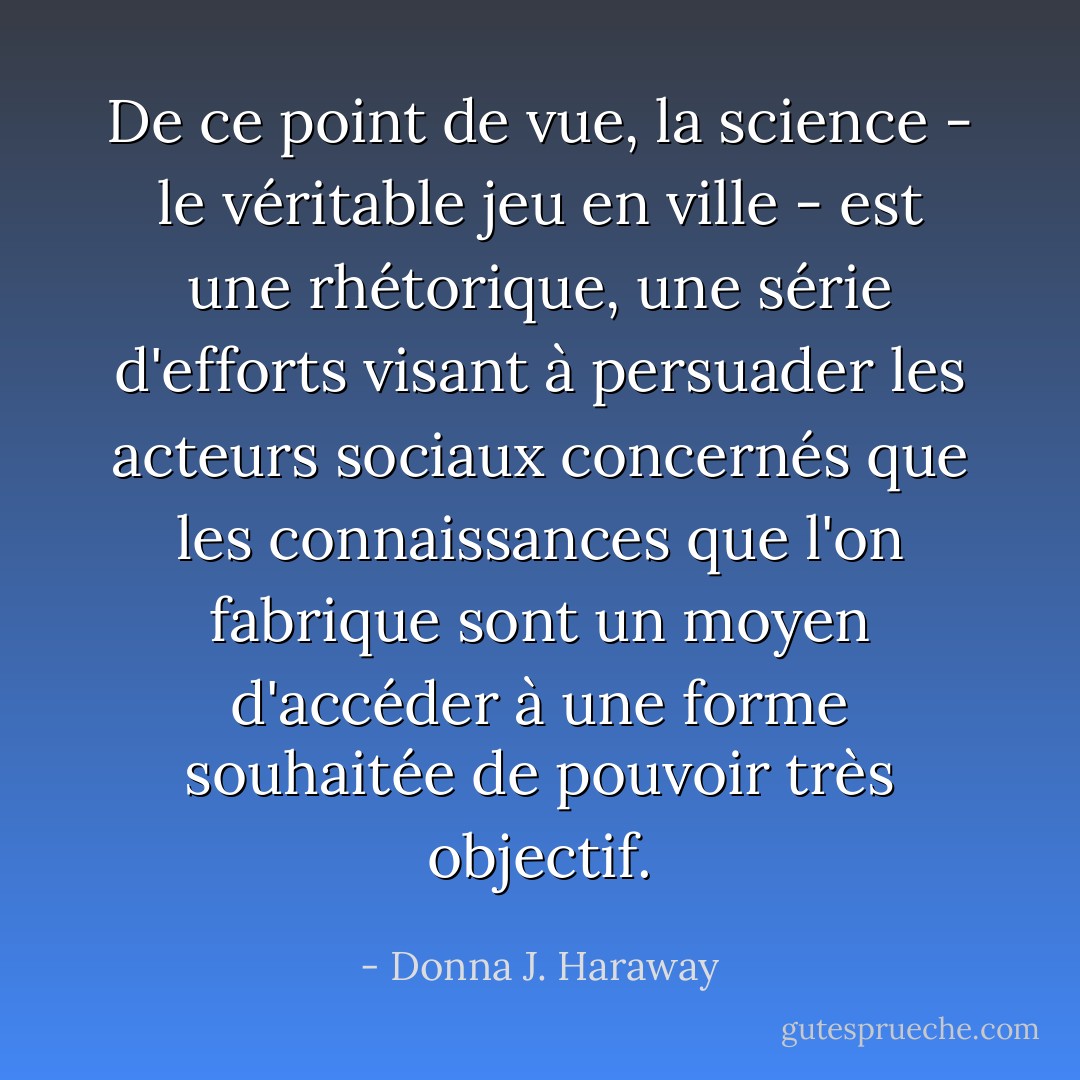 De ce point de vue, la science - le véritable jeu en ville - est une rhétorique, une série d'efforts visant à persuader les acteurs sociaux concernés que les connaissances que l'on fabrique sont un moyen d'accéder à une forme souhaitée de pouvoir très objectif. - Donna J. Haraway