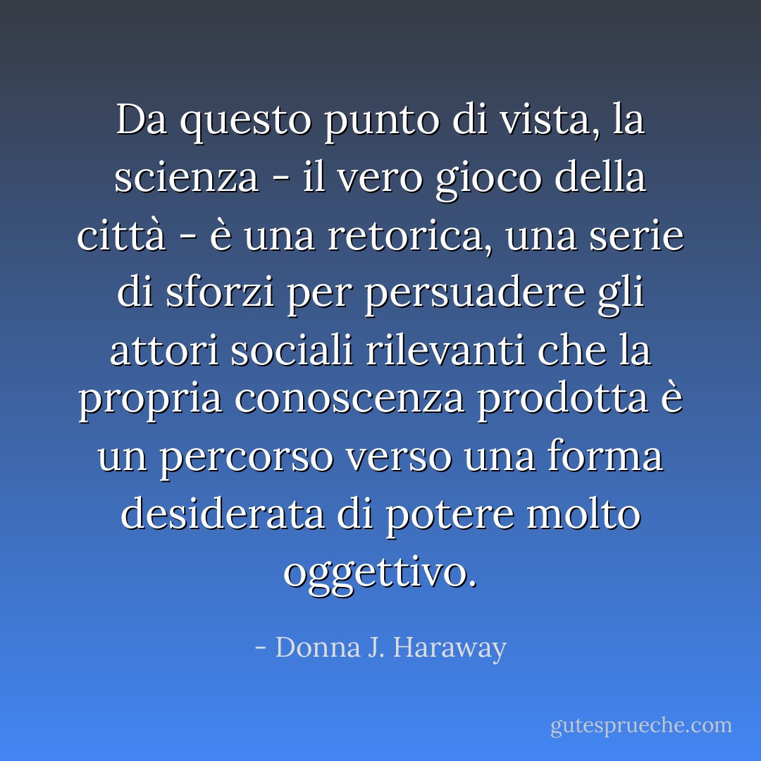 Da questo punto di vista, la scienza - il vero gioco della città - è una retorica, una serie di sforzi per persuadere gli attori sociali rilevanti che la propria conoscenza prodotta è un percorso verso una forma desiderata di potere molto oggettivo. - Donna J. Haraway