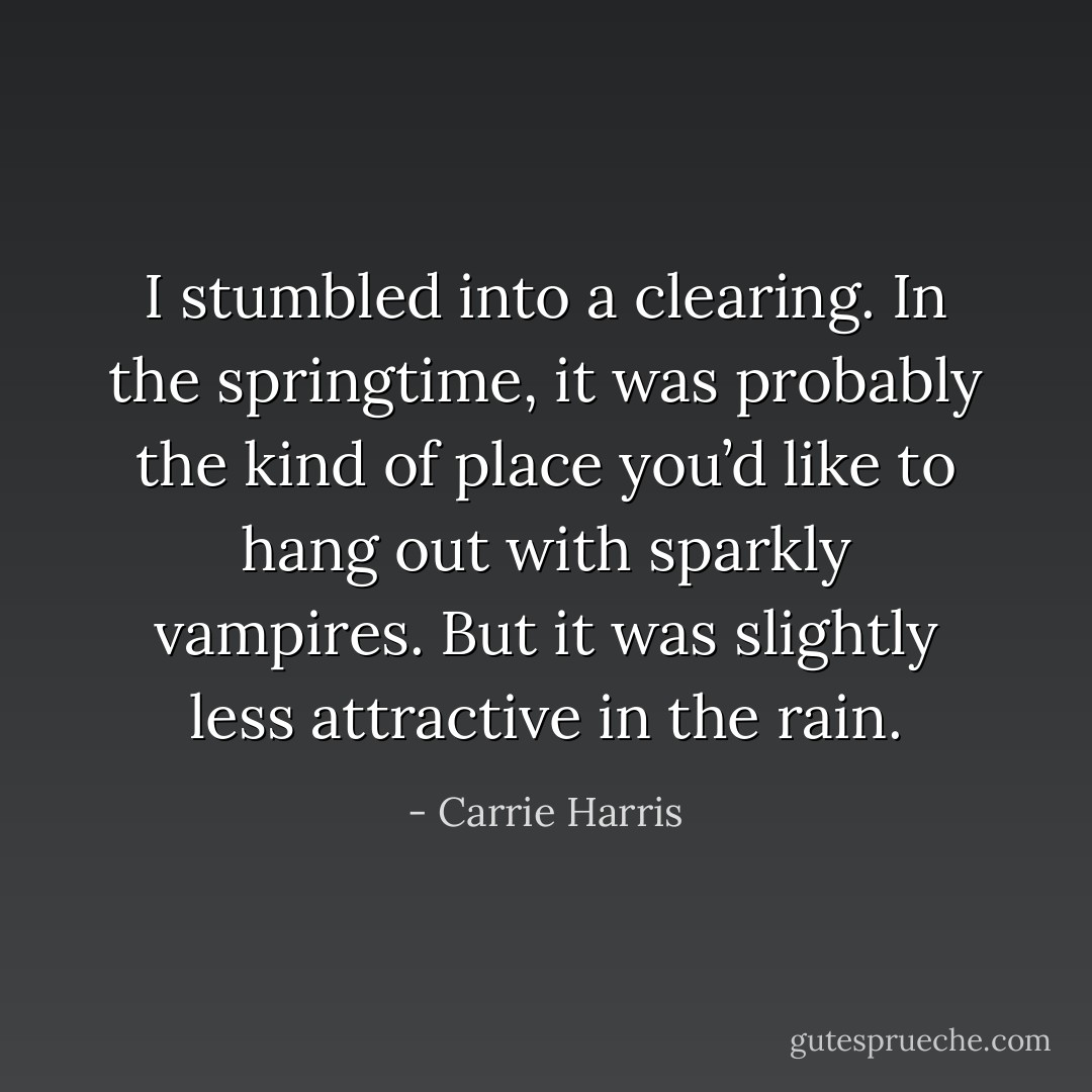 I stumbled into a clearing. In the springtime, it was probably the kind of place you’d like to hang out with sparkly vampires. But it was slightly less attractive in the rain. - Carrie Harris