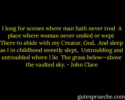 I long for scenes where man hath never trod <br />A place where woman never smiled or wept <br />There to abide with my Creator, God, <br />And sleep as I in childhood sweetly slept, <br />Untroubling and untroubled where I lie <br />The grass below—above the vaulted sky. - John Clare