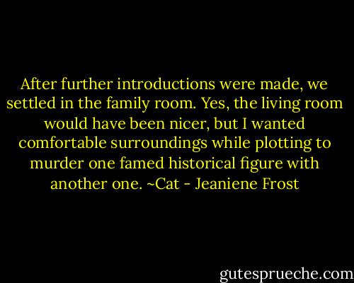 After further introductions were made, we settled in the family room. Yes, the living room would have been nicer, but I wanted comfortable surroundings while plotting to murder one famed historical figure with another one.<br />~Cat - Jeaniene Frost