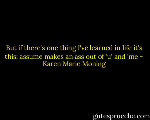 But if there's one thing I've learned in life it's this: assume makes an ass out of 'u' and 'me - Karen Marie Moning