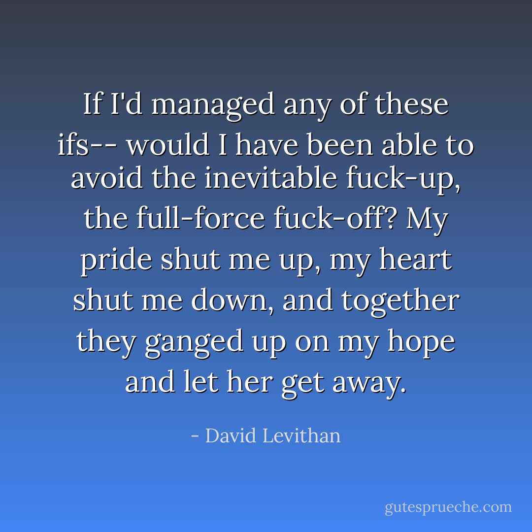 If I'd managed any of these ifs-- would I have been able to avoid the inevitable fuck-up, the full-force fuck-off? My pride shut me up, my heart shut me down, and together they ganged up on my hope and let her get away. - David Levithan
