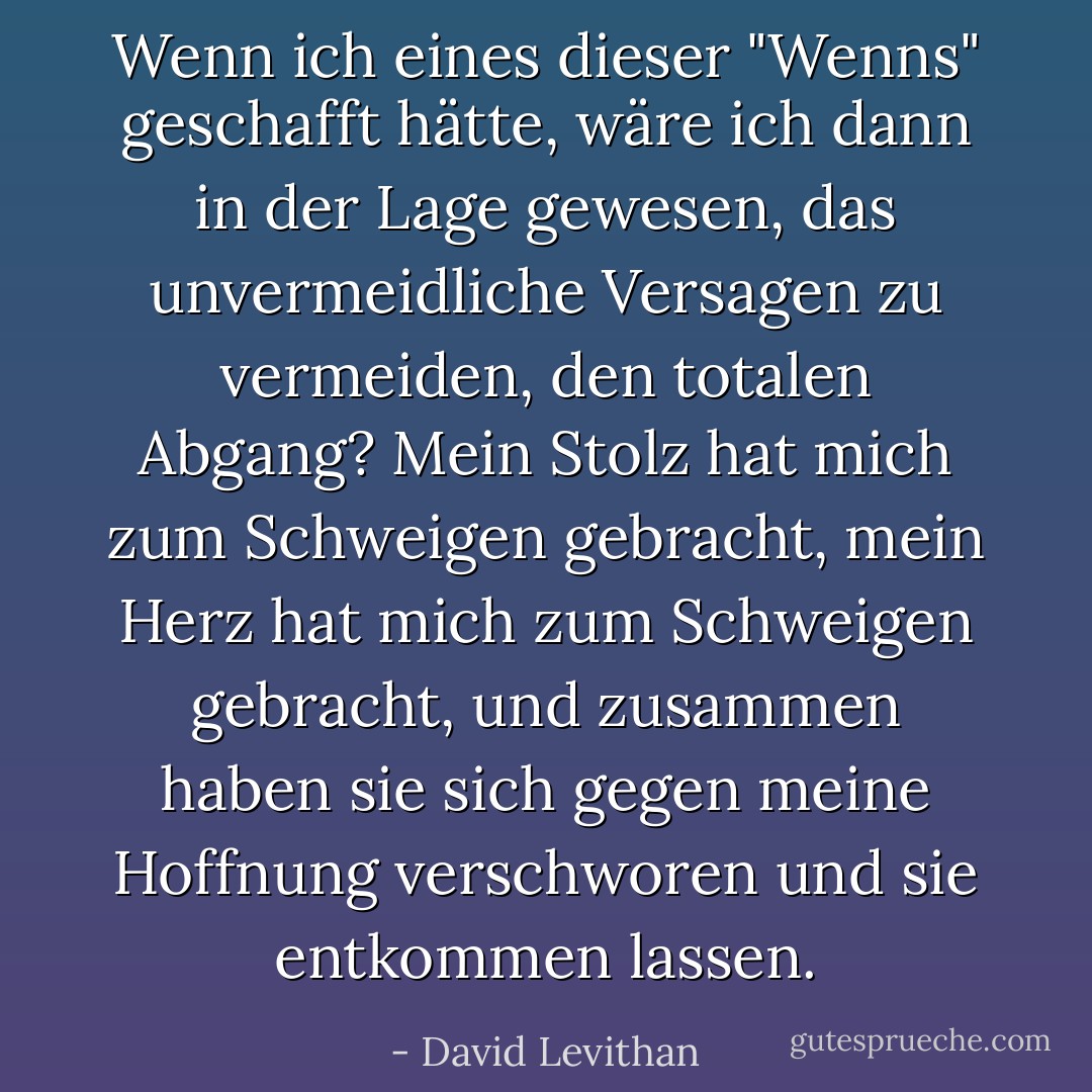 Wenn ich eines dieser "Wenns" geschafft hätte, wäre ich dann in der Lage gewesen, das unvermeidliche Versagen zu vermeiden, den totalen Abgang? Mein Stolz hat mich zum Schweigen gebracht, mein Herz hat mich zum Schweigen gebracht, und zusammen haben sie sich gegen meine Hoffnung verschworen und sie entkommen lassen. - David Levithan<