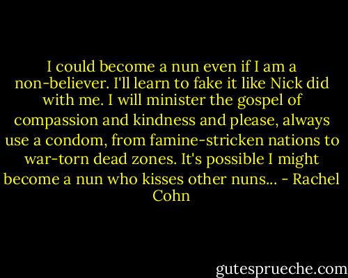 I could become a nun even if I am a non-believer. I'll learn to fake it like Nick did with me. I will minister the gospel of compassion and kindness and please, always use a condom, from famine-stricken nations to war-torn dead zones. It's possible I might become a nun who kisses other nuns... - Rachel Cohn