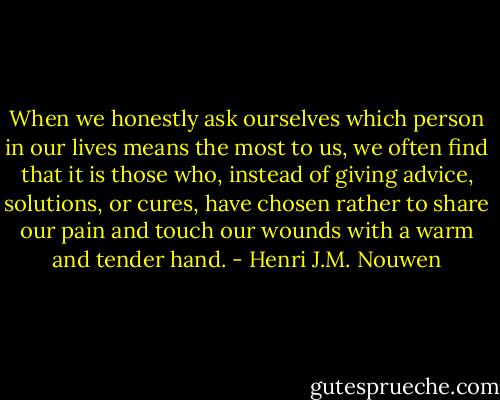 When we honestly ask ourselves which person in our lives means the most to us, we often find that it is those who, instead of giving advice, solutions, or cures, have chosen rather to share our pain and touch our wounds with a warm and tender hand. - Henri J.M. Nouwen