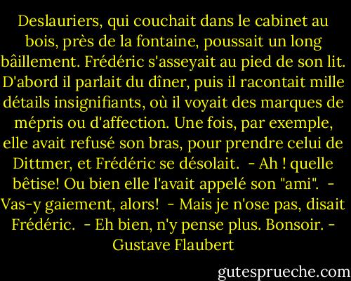 Deslauriers, qui couchait dans le cabinet au bois, près de la fontaine, poussait un long bâillement. Frédéric s'asseyait au pied de son lit. D'abord il parlait du dîner, puis il racontait mille détails insignifiants, où il voyait des marques de mépris ou d'affection. Une fois, par exemple, elle avait refusé son bras, pour prendre celui de Dittmer, et Frédéric se désolait. <br />- Ah ! quelle bêtise!<br />Ou bien elle l'avait appelé son "ami". <br />- Vas-y gaiement, alors! <br />- Mais je n'ose pas, disait Frédéric. <br />- Eh bien, n'y pense plus. Bonsoir. - Gustave Flaubert